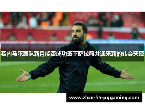 若内马尔离队新月能否成功签下萨拉赫并迎来新的转会突破 若内马尔离队新月能否成功签下萨拉赫并迎来新的转会突破