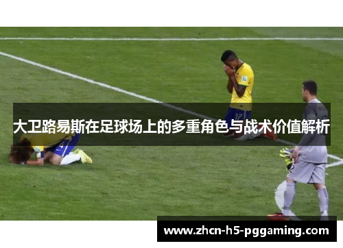 大卫路易斯在足球场上的多重角色与战术价值解析
