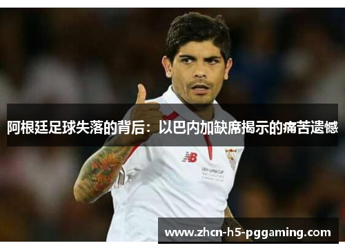 阿根廷足球失落的背后:以巴内加缺席揭示的痛苦遗憾 阿根廷足球失落的背后:以巴内加缺席揭示的痛苦遗憾