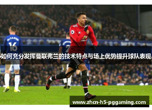 如何充分发挥曼联弗兰的技术特点与场上优势提升球队表现 如何充分发挥曼联弗兰的技术特点与场上优势提升球队表现