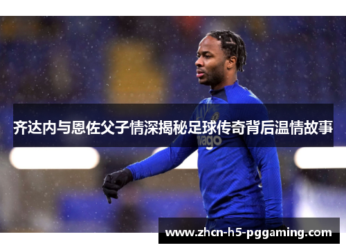 齐达内与恩佐父子情深揭秘足球传奇背后温情故事 齐达内与恩佐父子情深揭秘足球传奇背后温情故事