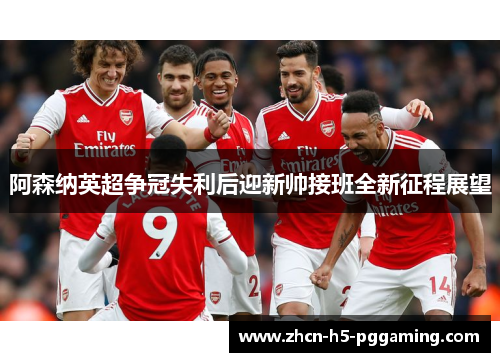 阿森纳英超争冠失利后迎新帅接班全新征程展望 阿森纳英超争冠失利后迎新帅接班全新征程展望