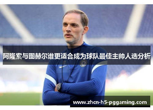 阿隆索与图赫尔谁更适合成为球队最佳主帅人选分析 阿隆索与图赫尔谁更适合成为球队最佳主帅人选分析
