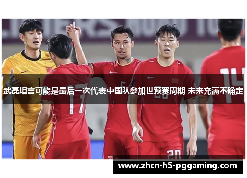 武磊坦言可能是最后一次代表中国队参加世预赛周期 未来充满不确定