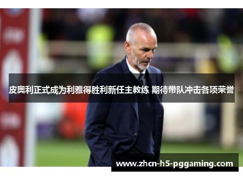 皮奥利正式成为利雅得胜利新任主教练 期待带队冲击各项荣誉 皮奥利正式成为利雅得胜利新任主教练 期待带队冲击各项荣誉